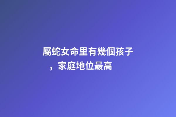 屬蛇女命里有幾個孩子，家庭地位最高-第1張-觀點-玄機派